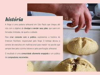história
A Ikigai é uma padaria artesanal em São Paulo. que chegou até
nós com o objetivo de divulgar e vender seus pães, que saem em
fornadas limitadas, de quarta a sábado.
Para criar conexão com o público, exploramos a história do
Emerson Nishitani, responsável pelo Ikigai. O biólogo deixou a
carreira de executivo em multinacional para investir na paixão que
sempre teve pela cozinha italiana e pela panificação .artesanal.
O resultado é uma comunidade altamente engajada e um público
de compradores recorrentes.
 