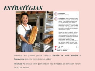 ESTRATÉGIAS
Comunicar em primeira pessoa, contando histórias de forma autêntica e
transparente, para criar conexão com o público.
Resultado: As pessoas vêem quem está por trás do negócio, se identificam e criam
laços com a marca.
 