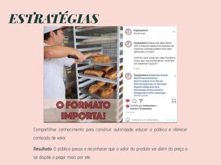 ESTRATÉGIAS
Compartilhar conhecimento para construir autoridade, educar o público e oferecer
conteúdo de valor.
Resultado: O público passa a reconhecer que o valor do produto vai além do preço e
se dispõe a pagar mais por ele.
 