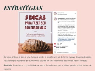 ESTRATÉGIAS
Dar dicas práticas e úteis é uma forma de vender o produto sem ser de forma invasiva, despertando desejo
Nesse exemplo, mostramos que é possível ter os pães em casa mesmo nos dias em que não há fornadas.
Resultado: Aumentamos a possibilidade de venda, fazendo com que o público perceba outras formas de
consumo.
 
