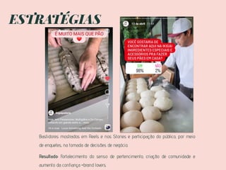 ESTRATÉGIAS
Bastidores mostrados em Reels e nos Stories e participação do público, por meio
de enquetes, na tomada de decisões de negócio.
Resultado: Fortalecimento do senso de pertencimento, criação de comunidade e
aumento da confiança =brand lovers.
 