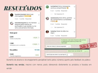 RESULTADOS
Aumento do alcance e do engajamento perceptível tanto pelos números quanto pelo feedback do público.
Aumento nas vendas, mesmo com menos posts oferecendo diretamente os produtos e focados em
vender.
 