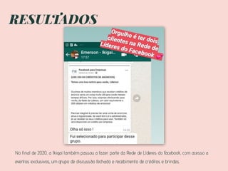 RESULTADOS
No final de 2020, a Ikigai também passou a fazer parte da Rede de Líderes do Facebook, com acesso a
eventos exclusivos, um grupo de discussão fechado e recebimento de créditos e brindes.
 