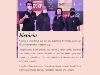 história
A Blitzar é uma startup que tem uma plataforma de eventos online com
foco em interatividade, criada em 2020.
Para posicionar a nova empresa nas internet e, captar clientes, adotamos
uma estratégia de conteúdo baseada em funil de vendas, para atrair,
aumentar a consciência, criar relacionamento e oferecer produtos e
serviços da empresa.
O resultado é um crescimento constante do alcance, aumento da autoridade
e do reconhecimento da marca e prospects captados pelo LinkedIn.
 