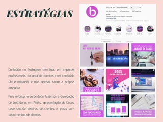 ESTRATÉGIAS
Conteúdo no Instagram tem foco em impactar
profissionais da área de eventos com conteúdo
útil e relevante e não apenas sobre a própria
empresa.
Para reforçar a autoridade, fazemos a divulgação
de bastidores em Reels., apresentação de Cases,
cobertura de eventos de clientes e posts com
depoimentos de clientes.
 