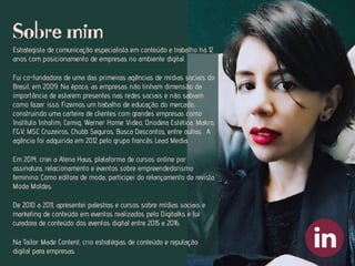 Estrategista de comunicação especialista em conteúdo e trabalho há 12
anos com posicionamento de empresas no ambiente digital.
Fui co-fundadora de uma das primeiras agências de mídias sociais do
Brasil, em 2009. Na época, as empresas não tinham dimensão da
importância de estarem presentes nas redes sociais e não sabiam
como fazer isso. Fizemos um trabalho de educação do mercado,
construindo uma carteira de clientes com grandes empresas como
Instituto Inhotim, Cemig, Warner Home Video, Onodera Estética, Makro,
FGV, MSC Cruzeiros, Chubb Seguros, Busca Descontos, entre outras . A
agência foi adquirida em 2012 pelo grupo francês Lead Media.
Em 2014, criei a Atena Haus, plataforma de cursos online por
assinatura, relacionamento e eventos sobre empreendedorismo
feminino. Como editora de moda, participei do relançamento da revista
Moda Moldes.
De 2010 a 2011, apresentei palestras e cursos sobre mídias sociais e
marketing de conteúdo em eventos realizados pelo Digitalks e fui
curadora de conteúdo dos eventos digital entre 2015 e 2016.
Na Tailor Made Content, crio estratégias de conteúdo e reputação
digital para empresas.
Sobre mim
 