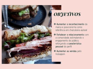 OBJETIVOS
✤ Aumentar o reconhecimento da
marca e posicioná-la como
referência em charcutaria autoral
✤ Fortalecer o relacionamento com
a comunidade, estimulando o
engajamento do público,
reforçando a característica
pessoal do perﬁl
✤ Aumentar as vendas pelo
Instagram
 