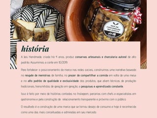 história
A Jais Handmade, criada hà 4 anos, produz conservas artesanais e charcutaria autoral de alto
padrão. Assumimos a conte em 10/2019.
Para fortalecer o posicionamento da marca nas redes sociais, construimos uma narrativa baseada
no resgate de memórias de família, no prazer de compartilhar a comida em volta de uma mesa
e no alto padrão de qualidade e exclusividade dos produtos, que aliam técnicas de produção
tradicionais, transmitidos de geração em geração, a pesquisas e aprendizado constante,
Isso é feito por meio de histórias contadas no Instagram, parcerias com chefs e especialistas em
gastronomia e pela construção de relacionamento transparente e próximo com o público.
O resultado é a construção de uma marca que se tornou desejo de consumo e hoje é reconhecida
como uma das mais conceituadas e admiradas em seu mercado.
 