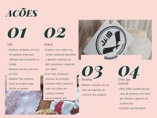 AÇÕES
01
Site
-Atualizar conteúdo, com foco
em palavras-chave para
melhorar posicionamento no
Google
-Atualizar estrutura com foco
em SEO
-Atualizar loja, incluindo
todos os produtos para
facilitar as vendas
02
Vídeos
03
Receitas
04
Chefs Jais
(coluna)
-Explorar mais vídeos nos
stories mostrando bastidores
e gerando conversas (ex:
abrir perguntas e responder
por vídeo)
-Criar reels mostrando
processo de produção
-Convidar chefs e parceiros
para criar vídeos em
conjunto (receitas,
harmonizações, etc)
-Oferecer conteúdo útil por
meio de sugestões de
consumo dos produtos
-Atrair publico qualificado por
meio de parcerias com chefs
que utilizam e apreciam os
produtos Jais
-Estimular recomendação
 