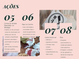 05
Comida de Verdade
(Newsletter via
Whatapp)
-Explorar um dos principais
canais de comunicação com
clientes por meio de
conteúdo compartilhável
-Aumentar autoridade e
proximidade com quem já
comprou
-Gerar vendas recorrentes
-Estimular upselling
-Estimular recomendação
06
Papo na Cozinha
07
Cartão Divirta-se!
08
Blog
-Levar informações e
curiosidades sobre o
mundo da gastronomia,
posicionando-se como
referência no segmento
- Melhorar a
experiência do cliente
- Estimular novas
compras
- Estimular o
compartilhamento nas
redes sociais
-Conquistar
posicionamento no
Google para palavras-
chave específicas
-Enriquecer o conteúdo
do site, ajudando na
decisão de compra dos
visitantes
AÇÕES
 
