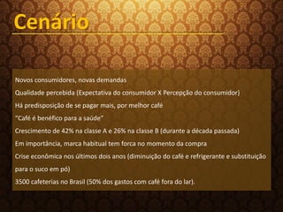 Novos consumidores, novas demandas
Qualidade percebida (Expectativa do consumidor X Percepção do consumidor)
Há predisposição de se pagar mais, por melhor café
“Café é benéfico para a saúde”
Crescimento de 42% na classe A e 26% na classe B (durante a década passada)
Em importância, marca habitual tem forca no momento da compra
Crise econômica nos últimos dois anos (diminuição do café e refrigerante e substituição
para o suco em pó)
3500 cafeterias no Brasil (50% dos gastos com café fora do lar).
Cenário
 