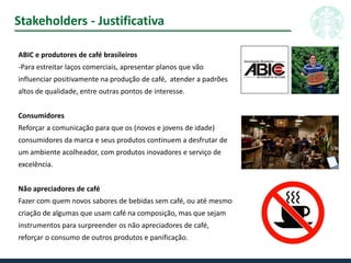 Stakeholders - Justificativa
ABIC e produtores de café brasileiros
-Para estreitar laços comerciais, apresentar planos que vão
influenciar positivamente na produção de café, atender a padrões
altos de qualidade, entre outras pontos de interesse.
Consumidores
Reforçar a comunicação para que os (novos e jovens de idade)
consumidores da marca e seus produtos continuem a desfrutar de
um ambiente acolheador, com produtos inovadores e serviço de
excelência.
Não apreciadores de café
Fazer com quem novos sabores de bebidas sem café, ou até mesmo
criação de algumas que usam café na composição, mas que sejam
instrumentos para surpreender os não apreciadores de café,
reforçar o consumo de outros produtos e panificação.
 