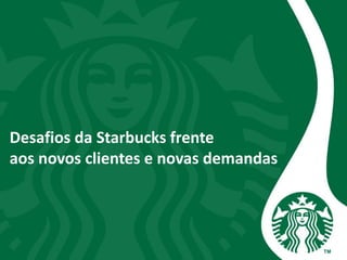 Desafios da Starbucks frente
aos novos clientes e novas demandas
 