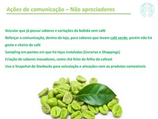 Ações de comunicação – Não apreciadores
Veicular que já possui sabores e variações da bebida sem café
Reforçar a comunicação, dentro da loja, para sabores que levam café verde, porém não há
gosto e cheiro de café
Sampling em pontos em que há lojas instaladas (Livrarias e Shoppings)
Criação de sabores inovadores, como chá feito da folha do cafezal
Uso o Snapchat do Starbucks para veiculação e ativações com os produtos comestíveis
 