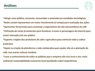 Análises
*Atingir novo público, crescente, consumidor e antenado em novidades tecnológicas
*Redes sociais representam um maior investimento (e tempo) para realização das ações
*Apresentar ferramentas para aumentar a expectativas de não-consumidores de café
*Utilização de meios já existentes para fortalecer a marca e personagens da internet para
maior interação com seu público
*Suporte a órgãos dos produtores de café e agricultura para estimular toda a cadeia
produtora
*Apoio na criação da plataforma e rede colaborativa para ajudar não só a plantação de
café, mas outras culturas também
*Levar a conhecimento de todos os públicos que a empresa não visa lucro e sim, meio
ambiente>sustentabilidade>economia local>qualidade>sabor>experiências
 