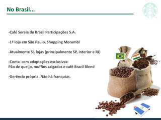 No Brasil...
-Café Sereia do Brasil Participações S.A.
-1ª loja em São Paulo, Shopping Morumbi
-Atualmente 51 lojas (principalmente SP, interior e RJ)
-Conta com adaptações exclusivas:
Pão de queijo, muffins salgados e café Brazil Blend
-Gerência própria. Não há franquias.
 