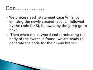  We process each statement case Vi : Si by
emitting the newly created label Li, followed
by the code for Si, followed by the jump go to
next.
Then when the keyword end terminating the
body of the switch is found, we are ready to
generate the code for the n-way branch.