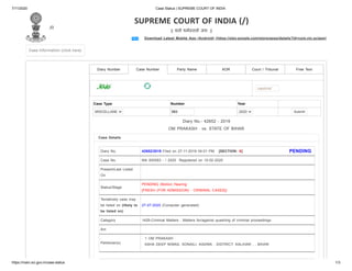 7/11/2020 Case Status | SUPREME COURT OF INDIA
https://main.sci.gov.in/case-status 1/3
Download Latest Mobile App (Android) (https://play.google.com/store/apps/details?id=com.nic.sciapp)
(/)
SUPREME COURT OF INDIA (/)
|| यतो धम ततो जय: ||
Case Information (click here)Case Information (click here)
Diary Number Party Name AOR Court / Tribunal Free Text
captcha*
Case NumberCase Number
PENDINGDiary No. 42652/2019 Filed on 27-11-2019 04:01 PM [SECTION: X]
Case No. MA 000583 - / 2020 Registered on 10-02-2020
Present/Last Listed
On
Status/Stage
PENDING (Motion Hearing
[FRESH (FOR ADMISSION) - CRIMINAL CASES])
Tentatively case may
be listed on (likely to
be listed on)
27-07-2020 (Computer generated)
Category 1429-Criminal Matters : Matters for/against quashing of criminal proceedings
Act
Petitioner(s)
1 OM PRAKASH .
ASHA DEEP NIWAS, SONAILI, KADWA , DISTRICT: KALIHAR , , BIHAR
Case Type Number Year
MISCELLANE 583 2020 Submit
Diary No.- 42652 - 2019
OM PRAKASH . vs. STATE OF BIHAR
Case Details
 