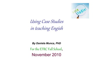 Using Case Studies
in teaching Engish
By Daniela Munca, PhD
For the ETRC Fall School,
November 2010
 