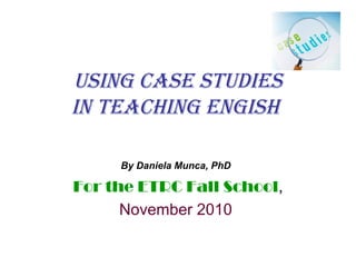 Using Case stUdies
in teaChing engish
By Daniela Munca, PhD
For the ETRC Fall School,
November 2010
 
