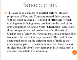 INTRODUCTION
 This case is an example of market failure. Mr.Vora
 proprietor of Vora and Company started this company
 without much research. His brand of “Blossom”,Quick
 cooking oats is facing many problems in the market. Its
 only competitor is Ganesh Mills “Champion” oats. Both
 these companies started production after the exit of
 Quaker oats of America. However they have not been able
 to capture the market as they expected. The market was
 segmented based on the different parts of India & the
 consumption pattern of oats in these areas. From the case
 its clear that Mr.Vora’s short term plan is to make profits
 and stop immediate loss of money.
 