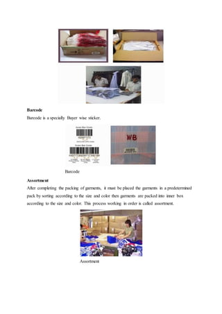 Barcode
Barcode is a specially Buyer wise sticker.
Barcode
Assortment
After completing the packing of garments, it must be placed the garments in a predetermined
pack by sorting according to the size and color then garments are packed into inner box
according to the size and color. This process working in order is called assortment.
Assortment
 