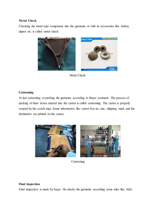 Metal Check
Checking the metal type component into the garments or with its accessories like button,
zipper etc. is called metal check.
Metal Check
Cartooning.
At last cartooning or packing the garments according to Buyer comment. The process of
packing of inner boxes entered into the carton is called cartooning. The carton is properly
warped by the scotch tape. Some information like carton box no, size, shipping mark and the
destination are printed on the carton.
Cartooning
Final inspection
Final inspection is made by buyer. He checks the garments according some rules like AQL.
 