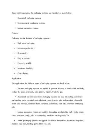 Based on the operation, the packaging systems are classified as given below:
• Automated packaging systems
• Semi-automatic packaging systems
• Manual packaging systems
Features
Following are the features of packaging systems:
• High speed packaging
• Increases productivity
• Repeatability
• Easy to operate
• Extremely reliable
• Maximum flexibility
• Cost effective
Applications
The applications for different types of packaging systems are listed below:
• Vacuum packaging systems are applied in garment industry to handle thick and bulky
clothes like jeans, overcoats, suits, pillows, blazers, blankets, etc.
• Automated and semi-automatic packaging systems are used for packing automotive
and machine parts, electrical parts, electronic parts, jewelry, gifts and novelties, disposable
health care products, hardware items, fasteners, connectors, craft kits, cosmetics and beauty
aids
• Manual packaging systems are suitable for packing products like puffy foods, potato
chips, popcorns, candy, jelly, rice dumpling, medicines or drugs and CDs
• Shrink packaging systems are applied for medical instruments, books and magazines,
stainless steel bars, molding parts, filters, toys etc.
 