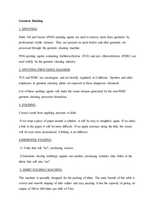 Garment finishing
1. SPOTTING
Paint, Oil and Grease (POG) spotting agents are used to remove spots from garments by
professional textile cleaners. They are sprayed on spots before and after garments are
processed through the garment cleaning machine.
POG spotting agents containing trichloroethylene (TCE) and per- chloroethylene (PERC) are
used widely by the garment cleaning industry.
2. SPOTTING PROCESSES HAZARDS
TCE and PERC are carcinogens and are heavily regulated in California. Spotters and other
employees in garment cleaning plants are exposed to these dangerous chemicals
Use of these spotting agents will make the waste streams generated by the non-PERC
garment cleaning processes hazardous.
3. FOLDING
Creases result from applying pressure to folds
If we wrap a piece of paper around a cylinder, it will be easy to straighten again. If we make
a fold in the paper, it will be more difficult. If we apply pressure along the fold, the crease
will be even more pronounced. Clothing is no different.
4.IMPROPER FOLDING
1) Folds that will "set", producing creases.
2) Garments moving (rubbing) against one another, producing wrinkles (tiny folds) in the
fabric that will also "set".
5. SHIRT FOLDING MACHINE.
This machine is specially designed for the packing of shirts. The main benefit of this table is
correct and smooth shaping of shirt collars and easy packing. It has the capacity of giving an
output of 300 to 400 shirts per shift of 8 hrs.
 