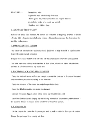 FEATURES: - Competitive price
Adjustable head for choosing collar size.
Button guard for perfect center line and elegant shirt fold
pressed shirt collar to be round and smooth
Stainless steel folding plate.
6. ADVANCED TECHNOLOGY
Sensors will detect clear materials.All motors are controlled by frequency inverters to ensure:
-Precise folds - Smooth start of all drive systems - Reduced maintenance by eliminating the
need for brake motors
7. JAM-PREVENTION SYSTEM
The folder will automatically reject any missed piece that is likely to result in a jam in order
to provide uninterrupted operation.
If a jam does occur, the PLC will only shut off the actual section where the jam occurred.
The items that were already in the machine in front of the jam will be folded and clear the
machine in order to minimize any down time.
8. PACKING& PACKAGING REQUIREMENTS
Ensure the carton is strong and secure enough to protect the contents in the normal transport
and distribution processes according to the standards
Ensure the contents of the carton are packed as per instructions
Ensure the labeling/marking are as per requirements
Eliminate the outer shipper carton where inners are the distribution unit
Ensure the carton does not display any misleading information or unrelated printed matter, -
for example, brands or product names unrelated to the cartons content.
9. It is important to:
Use the correct size carton for the goods you need to pack to minimize free space in carton
Ensure that packages form a stable unit load
 