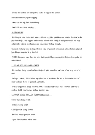 Ensure that cartons are adequately sealed to support the content
Do not use brown paper wrapping
DO NOT use any form of strapping
DO NOT use carton stapling
10. HANGERS
The hangers must be secured with a cable tie. All film specifications remain the same as for
pre-made bags. The supplier must ensure that the heat setting is adequate to seal the bags
sufficiently without overheating and weakening the bag strength.
Garments to hang loose in bags. Bottom edge of garment is to remain above bottom edge of
bag. Hanger opening is to face left.
NOTE: Garments must have no more that 6cm to 12cm excess at the bottom heat-sealed or
taped closed.
11. FLAT BED FUSING PRESSES
The flat bed fusing press has been designed with versatility and ease of use very much in
mind.
Its large 120cm x 50cm heated top p late makes it suitable for use in the manufacture of
many different types of garments & textiles.
With a temperature range of up to 200C, it can be used with a wide selection of today s
modern fusible interlinings (& heat transfers etc.)
12. OPEN SIDED ROLLER FUSING PRESSES
Up to 45cm fusing width
Endless fusing length
Conveyer belt fusing system
Silicone rubber pressure roller
Open sided to allow wider items
 