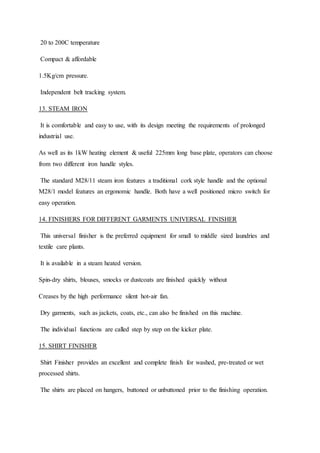 20 to 200C temperature
Compact & affordable
1.5Kg/cm pressure.
Independent belt tracking system.
13. STEAM IRON
It is comfortable and easy to use, with its design meeting the requirements of prolonged
industrial use.
As well as its 1kW heating element & useful 225mm long base plate, operators can choose
from two different iron handle styles.
The standard M28/11 steam iron features a traditional cork style handle and the optional
M28/1 model features an ergonomic handle. Both have a well positioned micro switch for
easy operation.
14. FINISHERS FOR DIFFERENT GARMENTS UNIVERSAL FINISHER
This universal finisher is the preferred equipment for small to middle sized laundries and
textile care plants.
It is available in a steam heated version.
Spin-dry shirts, blouses, smocks or dustcoats are finished quickly without
Creases by the high performance silent hot-air fan.
Dry garments, such as jackets, coats, etc., can also be finished on this machine.
The individual functions are called step by step on the kicker plate.
15. SHIRT FINISHER
Shirt Finisher provides an excellent and complete finish for washed, pre-treated or wet
processed shirts.
The shirts are placed on hangers, buttoned or unbuttoned prior to the finishing operation.
 