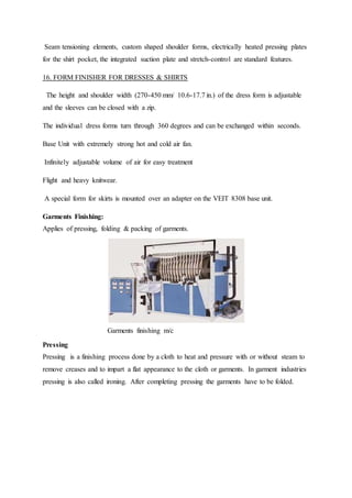 Seam tensioning elements, custom shaped shoulder forms, electrically heated pressing plates
for the shirt pocket, the integrated suction plate and stretch-control are standard features.
16. FORM FINISHER FOR DRESSES & SHIRTS
The height and shoulder width (270-450 mm/ 10.6-17.7 in.) of the dress form is adjustable
and the sleeves can be closed with a zip.
The individual dress forms turn through 360 degrees and can be exchanged within seconds.
Base Unit with extremely strong hot and cold air fan.
Infinitely adjustable volume of air for easy treatment
Flight and heavy knitwear.
A special form for skirts is mounted over an adapter on the VEIT 8308 base unit.
Garments Finishing:
Applies of pressing, folding & packing of garments.
Garments finishing m/c
Pressing
Pressing is a finishing process done by a cloth to heat and pressure with or without steam to
remove creases and to impart a flat appearance to the cloth or garments. In garment industries
pressing is also called ironing. After completing pressing the garments have to be folded.
 