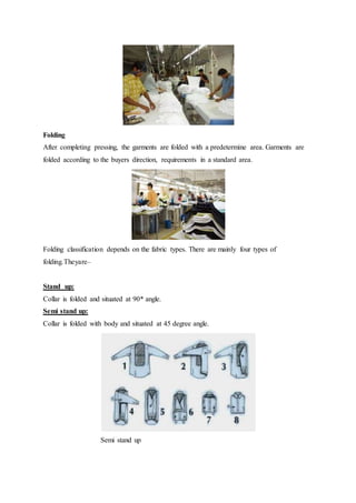 Folding
After completing pressing, the garments are folded with a predetermine area. Garments are
folded according to the buyers direction, requirements in a standard area.
Folding classification depends on the fabric types. There are mainly four types of
folding.Theyare–
Stand up:
Collar is folded and situated at 90* angle.
Semi stand up:
Collar is folded with body and situated at 45 degree angle.
Semi stand up
 