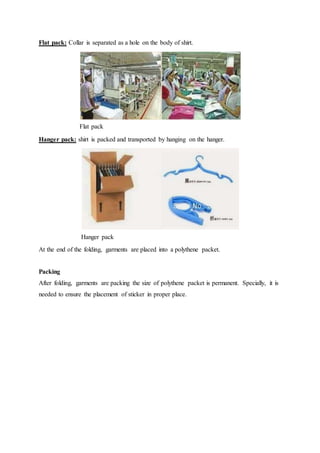 Flat pack: Collar is separated as a hole on the body of shirt.
Flat pack
Hanger pack: shirt is packed and transported by hanging on the hanger.
Hanger pack
At the end of the folding, garments are placed into a polythene packet.
Packing
After folding, garments are packing the size of polythene packet is permanent. Specially, it is
needed to ensure the placement of sticker in proper place.
 