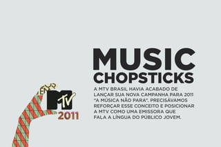 MUSIC
CHOPSTICKS
A MTV BRASIL HAVIA ACABADO DE
LANÇAR SUA NOVA CAMPANHA PARA 2011
“A MÚSICA NÃO PARA”. PRECISÁVAMOS
REFORÇAR ESSE CONCEITO E POSICIONAR
A MTV COMO UMA EMISSORA QUE
FALA A LÍNGUA DO PÚBLICO JOVEM.
 