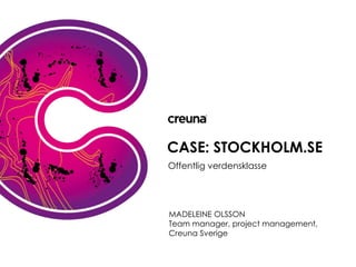 CASE: STOCKHOLM.SE
Offentlig verdensklasse




MADELEINE OLSSON
KLAUS SILBERBAUER
Team manager, project management,
Konceptchef, Creuna Danmark
Creuna Sverige
 