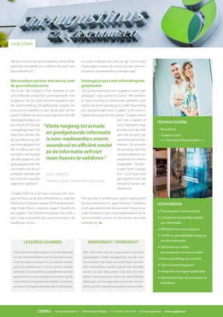 CEGEKA - Universiteitslaan 9 - 3500 Hasselt (België) - T +32 (0)11 24 02 34 - E info@cegeka.be - www.cegeka.be
CASE STORY
Alle documenten zijn gecentraliseerd, overzichtelijk,
gebruiksvriendelijk en conform de eisen van
bijvoorbeeld JCI.”
Betrouwbare partner met kennis over
de gezondheidssector
De Groof: “We hebben in het verleden al voor
verschillende projecten samengewerkt met
Cegeka en we zijn altijd tevreden geweest over
die samenwerking. De gefaseerde aanpak van
onze partner spreekt ons aan. Bij de start van het
project hebben we eerst samengezeten met alle
sleutelgebruikers en
een Proof of Concept
voorgelegd aan het
directiecomité. Na
de goedkeuring zijn
we overgegaan tot
de invulling van het
portaal en de migratie
van alle gegevens. Dat
ging gepaard met het
converteren van de ver-
ouderde opmaak alle
documenten naar een
algemeen sjabloon.”
“Cegeka heeft al sinds haar ontstaan een strat-
egische focus op de gezondheidssector, zoals het
Elektronisch Patiëntendossier (EPD) bijvoorbeeld”,
zegt Peter Poeck, solution expert SharePoint
bij Cegeka. “Het SharePoint-project bij GZA is
een mooi voorbeeld van onze ervaring in de
healthcare-sector
“Vlotte toegang tot actuele
en goedgekeurde informatie
is voor medewerkers enorm
waardevol en efficiënt omdat
ze de informatie zelf niet
meer hoeven te valideren.”
BART SWERTS
Product expert SharePoint bij Cegeka
UITDAGINGEN:
•	Transparente communicatie
•	Centraal en eenduidig opslaan
van informatie
•	Efficiënte structuuropbouw
•	 Snelle en gemakkelijke toegang
tot alle informatie
•	Efficiënter en sneller
samenwerken en kennis delen
•	Betere beveiling van content
•	Tijd en kosten besparen
•	Integratie met eigen applicaties
•	Automatisering van processen en
workflows
TECHNOLOGIEËN:
•	SharePoint
•	 Cegeka’s visie
<< Connected Organisation >>
LESSON(S) LEARNED
Zoals bij ieder kwaliteitsproject is het de bedoeling
om de functionaliteiten van het portaal op een
continue wijze te evalueren en zo nodig de vereiste
acties te ondernemen. In korte sprints worden
specifieke functionaliteiten geïmplementeerd en
geëvalueerd, in nauw overleg met de klant. Op die
manier blijft de migratie overzichtelijk en is de kans
op fouten of onregelmatigheden bijna onbestaande.
RENDEMENT / OPBRENGST
Alle informatie van de organisatie is centraal
opgeslagen zodat aangepaste versies van
documenten niet meer de ronde doen via mail.
Alle medewerkers werken steeds met dezelfde
versie van een document. Dat leidt tot een
betere samenwerking tussen de verschillende
afdelingen van de organisatie en tot een vermin-
dering van de hoeveelheid papieren documenten.
en onze strategische visie op de Connected
Organisation waarin de mens met zijn commu-
nicatie en samenwerking centraal staat.”
Geslaagd project met uitbreidingsmo-
gelijkheden
“De samenwerking met Cegeka is meer dan
geslaagd”, zegt Geert De Groof. “We hebben
in nauw overleg en vertrouwen gewerkt, mee
dankzij de korte opvolging en snelle bespreking
van aanpassingen door Cegeka.” GZA vond in
Cegeka een pragmatische partner. “Cegeka verloor
zich niet in details of
extra maatwerk, maar
leverde snel de 80%
van het project op
waarmee we konden
starten. Zo groeide
de ervaring met het
nieuwe platform en
vergrootte het interne
draagvlak.”. Onder-
tussen heeft Cegeka
het GZA-portaal
gemigreerd naar de
nieuwste versie van
SharePoint.
“Het portaal is ondertussen goed ingeburgerd
bij onze werknemers”, zegt De Boeck. “Iedereen
vindt gemakkelijk alle documenten terug en er
is één kanaal om naar onze medewerkers toe te
communiceren en hen te informeren. Een hele
verbetering.”
 