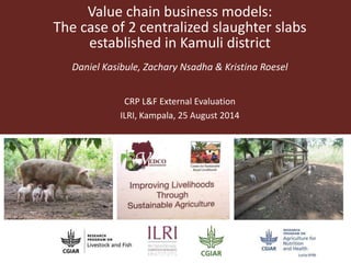 Value chain business models: 
The case of 2 centralized slaughter slabs 
established in Kamuli district 
Daniel Kasibule, Zachary Nsadha & Kristina Roesel 
CRP L&F External Evaluation 
ILRI, Kampala, 25 August 2014 
 