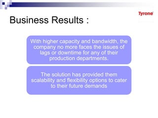 Business Results :
With higher capacity and bandwidth, the
company no more faces the issues of
lags or downtime for any of their
production departments.
The solution has provided them
scalability and flexibility options to cater
to their future demands
 