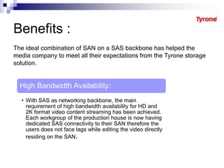 Benefits :
The ideal combination of SAN on a SAS backbone has helped the
media company to meet all their expectations from the Tyrone storage
solution.
High Bandwidth Availability:
• With SAS as networking backbone, the main
requirement of high bandwidth availability for HD and
2K format video content streaming has been achieved.
Each workgroup of the production house is now having
dedicated SAS connectivity to their SAN therefore the
users does not face lags while editing the video directly
residing on the SAN.
 
