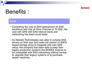 Benefits :
Cost :
• Comparing the cost of SAN deployment on SAS
backbone with that of Fibre Channel or 10 GbE; the
cost with SAN with SAS interconnects and
networking has been much lower.
• As Netweb Technologies was able to compile SAS
drivers on their own and make old version of SNFS
based storage array to integrate with new SAN
setup; the company has been able to keep their
legacy production systems like BONES scanner to
be compatible with SAS networking without having
to upgrade their legacy systems or to purchase
newer machines.
 