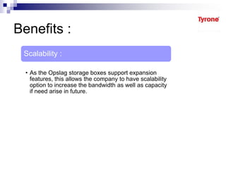 Benefits :
Scalability :
• As the Opslag storage boxes support expansion
features, this allows the company to have scalability
option to increase the bandwidth as well as capacity
if need arise in future.
 