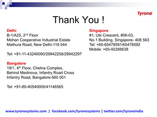 Thank You !
Delhi
B-1/A25, 2nd Floor
Mohan Cooperative Industrial Estate
Mathura Road, New Delhi-110 044
Tel: +91-11-43240000/29942258/29942297
Bangalore
19/1, 4th Floor, Chetna Complex,
Behind Medinova, Infantry Road Cross
Infantry Road, Bangalore-560 001
Tel: +91-80-40540000/41146565
Singapore
#1, Ubi Crescent, #06-03,
No.1 Building, Singapore- 408 563
Tel: +65-65478591/65478592
Mobile: +65-92288638
www.tyronesystems.com | facebook.com/tyronesystems | twitter.com/tyroneindia
 