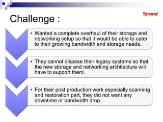 Challenge :
• Wanted a complete overhaul of their storage and
networking setup so that it would be able to cater
to their growing bandwidth and storage needs.
• They cannot dispose their legacy systems so that
the new storage and networking architecture will
have to support them.
• For their post production work especially scanning
and restoration part, they did not want any
downtime or bandwidth drop.
 