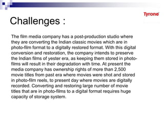 Challenges :
The film media company has a post-production studio where
they are converting the Indian classic movies which are in
photo-film format to a digitally restored format. With this digital
conversion and restoration, the company intends to preserve
the Indian films of yester era, as keeping them stored in photo-
films will result in their degradation with time. At present the
media company has ownership rights of more than 2,500
movie titles from past era where movies were shot and stored
in photo-film reels, to present day where movies are digitally
recorded. Converting and restoring large number of movie
titles that are in photo-films to a digital format requires huge
capacity of storage system.
 