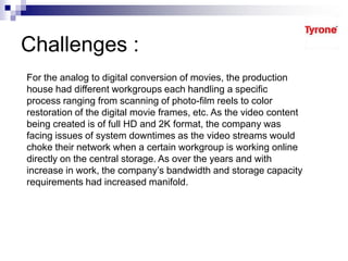 Challenges :
For the analog to digital conversion of movies, the production
house had different workgroups each handling a specific
process ranging from scanning of photo-film reels to color
restoration of the digital movie frames, etc. As the video content
being created is of full HD and 2K format, the company was
facing issues of system downtimes as the video streams would
choke their network when a certain workgroup is working online
directly on the central storage. As over the years and with
increase in work, the company’s bandwidth and storage capacity
requirements had increased manifold.
 