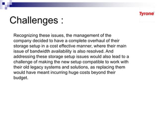 Challenges :
Recognizing these issues, the management of the
company decided to have a complete overhaul of their
storage setup in a cost effective manner, where their main
issue of bandwidth availability is also resolved. And
addressing these storage setup issues would also lead to a
challenge of making the new setup compatible to work with
their old legacy systems and solutions, as replacing them
would have meant incurring huge costs beyond their
budget.
 