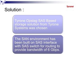 Solution :
Tyrone Opslag SAS Based
storage solution from Tyrone
Systems was chosen
The SAN environment has
been built on SAS interface
with SAS switch for routing to
provide bandwidth of 6 Gbps.
 