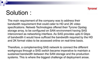 Solution :
The main requirement of the company was to address their
bandwidth requirement that could cater to HD and 2K video
specifications. Netweb Technologies offered their Tyrone Opslag
storage array, to be configured on SAN environment having SAS
interconnect as networking interface. As SAS provides upto 6 Gbps
of bandwidth it would have sufficed the bandwidth required by the HD
and 2K format video to be accessed online on real-time basis.
Therefore, a complementing SAS network to connect the different
workgroups through a SAS switch became imperative to maintain a
sustained bandwidth between the SAN storage and the production
systems. This is where the biggest challenge of deployment arose.
 